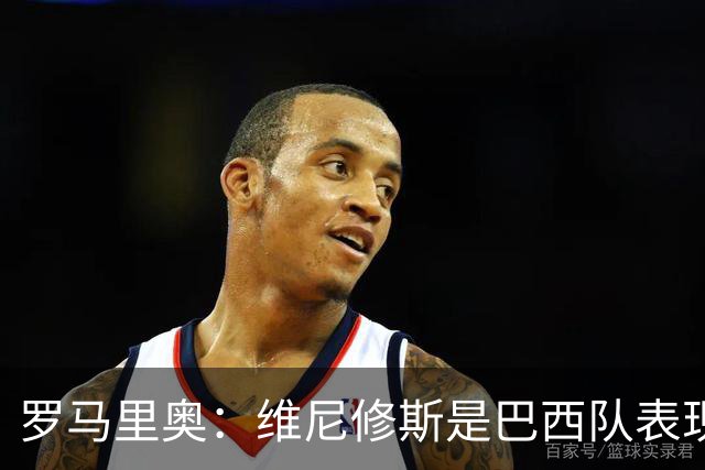 罗马里奥：维尼修斯是巴西队表现最好的 拉菲尼亚表现低于预期